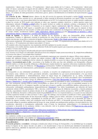 respiraciones / minuto para <6 meses, <55 respiraciones / minuto para edades de 6 a 11 meses, <45 respiraciones / minuto para
edad ≥12 meses; saturación de oxígeno del aire ambiente ≥90 por ciento y no inferior al 88 por ciento; y habilidad para mantener
la hidratación por vía oral. Los factores de riesgo de empeoramiento después de la mejoría clínica inicial incluyeron la edad <2
meses, <37 semanas de edad gestacional y retracciones graves, apnea o deshidratación en el momento de la presentación [ 1,5,14-
16,20,109 ].
Los criterios de alta - Minimal criterios clínicos de alta del servicio de urgencias del hospital o incluir [5,6,26]: monitoreado
continuamente; En otros entornos (p. ej., sala general), se debe controlar la frecuencia respiratoria. con signos vitales. Los bebés
con angustia severa o que tienen apnea deben ser monitoreados en la UCI. Un La muestra de gases en sangre arterial o capilar para
evaluar los niveles de PCO puede estar indicada en niños que requieren cuidados intensivos y deben repetirse según esté
clínicamente indicado. (Ver'HFNC y CPAP' arriba.) Se puede instituir un cambio de medición continua a intermitente de SpO
como medida clínica curso mejora y el paciente ya no requiere oxígeno suplementario [94 ]. Sin embargo, el consenso con
respecto a un umbral de SpO seguro y aceptable para el alta hospitalaria [ 1,95-98]. En los niños que no mejoran al ritmo
esperado, las radiografías de tórax pueden ser útiles para excluir otras condiciones en el diagnóstico diferencial (p. ej., aspiración
de cuerpo extraño, insuficiencia cardíaca, anillo, tuberculosis, fibrosis quística) [ 1]. (Ver "Bronquiolitis en lactantes y niños:
características clínicas y diagnóstico ", sección sobre 'Diagnóstico diferencial' ).
Estado de líquidos : la ingesta y la salida de líquidos de los lactantes y niños con bronquiolitis deben evaluado
regularmente. También es importante controlar la producción de orina. Niveles plasmáticos de hormona antidiurética rara vez
puede estar elevado, lo que lleva a retención de líquidos e hiponatremia [38-40 ]. (Ver 'Fluido gestión ' arriba.)
● Frecuencia respiratoria <60 respiraciones por minuto para <6 meses de edad, <55 respiraciones por minuto para edades de 6 a 11
años meses y <45 respiraciones por minuto para edades ≥12 meses
● El cuidador sabe cómo despejar las vías respiratorias del bebé mediante la succión con pera
● El paciente está estable mientras respira aire ambiental; El alta del hospital requiere que el paciente permanecer estable durante
al menos 12 horas antes del alta
● El paciente tiene una ingesta oral adecuada para prevenir la deshidratación.
● Los recursos en el hogar son adecuados para apoyar el uso de cualquier terapia casera necesaria (p. Ej., terapia broncodilatadora
si el ensayo fue exitoso y esta terapia debe continuar)
● Además, generalmente preferimos que los niños hospitalizados mantengan una saturación de oxígeno ≥90 por ciento mientras
respirar aire ambiental porque esto predice una mejora continua [ 108]. Sin embargo, algunos Los estudios observacionales
sugieren que el estricto cumplimiento de los criterios de oximetría de pulso se asocia con mayor utilización de la atención médica
[4,10,11]. Asesoramiento para el alta : asesoramos a las familias de niños que han sido admitidos con bronquiolitis a Busque
atención médica si el niño desarrolla sibilancias o dificultad para respirar durante las siguientes infecciones respiratorias debido a
su conocido mayor riesgo de sibilancias. (Ver'Resultado' a continuación). También recomendamos evitar la exposición al humo y
recibir oportunamente los inmunizaciones, particularmente vacunas antigripales y neumocócicas.
SALIR
La bronquiolitis es una enfermedad autolimitada y, a menudo, se resuelve sin complicaciones en la mayoría de las personas
previamente sanas. infantes. Los bebés gravemente afectados, especialmente los que nacen prematuramente y los que tienen
enfermedad cardiopulmonar o inmunodeficiencia, tienen un mayor riesgo de complicaciones (p. ej., apnea, insuficiencia
respiratoria, infección bacteriana secundaria). Aproximadamente el 30 por ciento de los bebés previamente sanos hospitalizados
por bronquiolitis tienen un mayor riesgo de sibilancias recurrentes [110 ]. (Ver "Bronquiolitis en bebés y niños: características
clínicas y diagnóstico ", sección sobre 'Complicaciones' ). La tasa global de mortalidad en niños hospitalizados con bronquiolitis
por virus respiratorio sincitial (VSR) en países desarrollados es menos del 0,1 por ciento [ 111 ]. La mortalidad aumenta en los
lactantes pequeños (de 6 a 12 semanas), aquellos con bajo peso al nacer y aquellos con condiciones médicas subyacentes (p. ej.,
subyacentes enfermedad cardiopulmonar, inmunodeficiencia) [ 95,112,113 ]. Los bebés hospitalizados por infección del tracto
respiratorio inferior (LRTI), especialmente VSR y rinovirus, están en mayor riesgo de sibilancias recurrentes y función pulmonar
reducida, especialmente durante la primera década de la vida [114-120]. En una cohorte prospectiva, LRTI con RSV aumentó el
riesgo de sibilancias frecuentes e infrecuentes (razón de posibilidades de 4,3 y 3,2, respectivamente) y se asoció con una reducción
volumen espiratorio forzado en niños de hasta 11 años [ 121]. Sin embargo, esta asociación se perdió por 13 años, quizás debido a
un tamaño de muestra inadecuado. Se han observado hallazgos similares para los bebés. infectados con rinovirus [ 118,122]. Si la
bronquiolitis en la primera infancia, especialmente la causada por RSV y rinovirus, se asocia con el desarrollo del asma es
incierto. En algunos estudios, existe una correlación entre la infección por RSV y el desarrollo posterior de asma. Sin embargo,
esto puede reflejar la naturaleza multifactorial del riesgo de asma, incluida una predisposición genética a la reactividad de las vías
respiratorias, exposición a contaminantes ambientales como el humo, los mecanismos inmunológicos y la interrupción del
crecimiento y desarrollo de los pulmones debido a una infección viral en la primera infancia. (Ver"Papel de los virus en las
sibilancias y el asma: descripción general" y
"Factores de riesgo para el asma", sección sobre "Infecciones respiratorias" e "Infección por virus sincitial respiratorio:
Características clínicas y diagnóstico ", sección sobre 'Secuelas pulmonares' ).
PREVENCIÓN
Los cuidadores confían en que pueden brindar atención en el hogar
●La educación de la familia está completa (ver 'Orientación anticipatoria' arriba)
●INTERVENCIONES QUE NO SE RECOMIENDAN DE FORMA RUTINARIA
Broncodilatadores
Prevención primaria y secundaria : estrategias estándar para reducir el riesgo de bronquiolitis y La morbilidad que la acompaña
incluye la higiene de las manos (lavado con jabón o con desinfectantes a base de alcohol) para minimizar la transmisión de
agentes infecciosos, minimizar la exposición pasiva al humo del cigarrillo, y evitar el contacto con personas con infecciones del
tracto respiratorio [ 1].
 