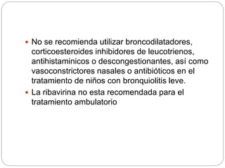  No se recomienda utilizar broncodilatadores,
corticoesteroides inhibidores de leucotrienos,
antihistaminicos o descongestionantes, así como
vasoconstrictores nasales o antibióticos en el
tratamiento de niños con bronquiolitis leve.
 La ribavirina no esta recomendada para el
tratamiento ambulatorio
 