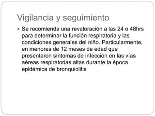 Vigilancia y seguimiento
 Se recomienda una revaloración a las 24 o 48hrs
para determinar la función respiratoria y las
condiciones generales del niño. Particularmente,
en menores de 12 meses de edad que
presentaron síntomas de infección en las vías
aéreas respiratorias altas durante la época
epidémica de bronquiolitis
 