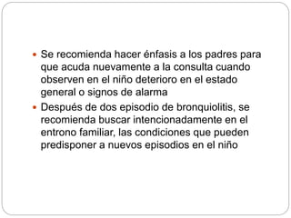  Se recomienda hacer énfasis a los padres para
que acuda nuevamente a la consulta cuando
observen en el niño deterioro en el estado
general o signos de alarma
 Después de dos episodio de bronquiolitis, se
recomienda buscar intencionadamente en el
entrono familiar, las condiciones que pueden
predisponer a nuevos episodios en el niño
 