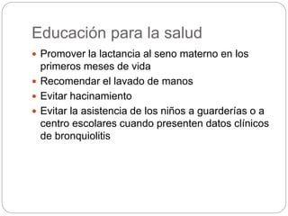 Educación para la salud
 Promover la lactancia al seno materno en los
primeros meses de vida
 Recomendar el lavado de manos
 Evitar hacinamiento
 Evitar la asistencia de los niños a guarderías o a
centro escolares cuando presenten datos clínicos
de bronquiolitis
 