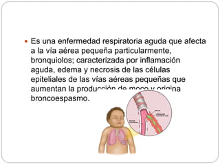  Es una enfermedad respiratoria aguda que afecta
a la vía aérea pequeña particularmente,
bronquiolos; caracterizada por inflamación
aguda, edema y necrosis de las células
epiteliales de las vías aéreas pequeñas que
aumentan la producción de moco y origina
broncoespasmo.
 