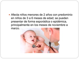 Afecta niños menores de 2 años con predominio
en niños de 3 a 6 meses de edad; se pueden
presentar de forma esporádica o epidémica,
principalmente en los meses de noviembre a
marzo.
 
