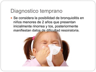 Diagnostico temprano
 Se considera la posibilidad de bronquiolitis en
niños menores de 2 años que presentan
inicialmente rinorrea y tos, posteriormente
manifiestan datos de dificultad respiratoria.
 