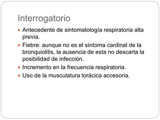 Interrogatorio
 Antecedente de sintomatología respiratoria alta
previa.
 Fiebre: aunque no es el síntoma cardinal de la
bronquiolitis, la ausencia de esta no descarta la
posibilidad de infección.
 Incremento en la frecuencia respiratoria.
 Uso de la musculatura torácica accesoria.
 