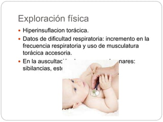 Exploración física
 Hiperinsuflacion torácica.
 Datos de dificultad respiratoria: incremento en la
frecuencia respiratoria y uso de musculatura
torácica accesoria.
 En la auscultación de campos pulmonares:
sibilancias, estertores finos.
 