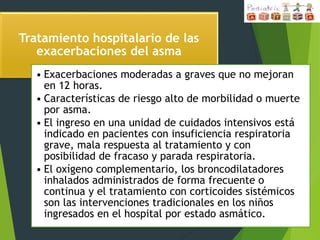 Tratamiento hospitalario de las
exacerbaciones del asma
• Exacerbaciones moderadas a graves que no mejoran
en 12 horas.
• Características de riesgo alto de morbilidad o muerte
por asma.
• El ingreso en una unidad de cuidados intensivos está
indicado en pacientes con insuficiencia respiratoria
grave, mala respuesta al tratamiento y con
posibilidad de fracaso y parada respiratoria.
• El oxígeno complementario, los broncodilatadores
inhalados administrados de forma frecuente o
continua y el tratamiento con corticoides sistémicos
son las intervenciones tradicionales en los niños
ingresados en el hospital por estado asmático.
 