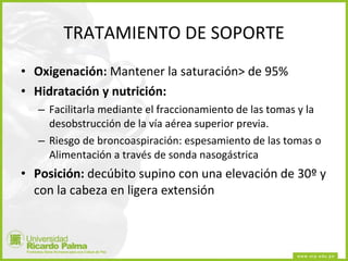 TRATAMIENTO DE SOPORTE Oxigenación:  Mantener la saturación> de 95% Hidratación y nutrición: Facilitarla mediante el fraccionamiento de las tomas y la desobstrucción de la vía aérea superior previa. Riesgo de broncoaspiración: espesamiento de las tomas o Alimentación a través de sonda nasogástrica  Posición:  decúbito supino con una elevación de 30º y con la cabeza en ligera extensión 