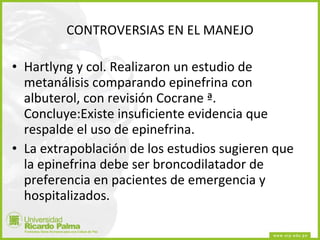 CONTROVERSIAS EN EL MANEJO Hartlyng y col. Realizaron un estudio de metanálisis comparando epinefrina con albuterol, con revisión Cocrane ª. Concluye:Existe insuficiente evidencia que respalde el uso de epinefrina.  La extrapoblación de los estudios sugieren que la epinefrina debe ser broncodilatador de preferencia en pacientes de emergencia y hospitalizados. 