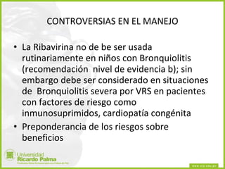 CONTROVERSIAS EN EL MANEJO La Ribavirina no de be ser usada rutinariamente en niños con Bronquiolitis (recomendación  nivel de evidencia b); sin embargo debe ser considerado en situaciones de  Bronquiolitis severa por VRS en pacientes con factores de riesgo como inmunosuprimidos, cardiopatía congénita Preponderancia de los riesgos sobre beneficios 