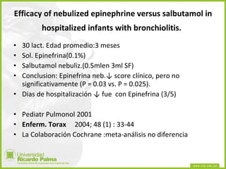 Efficacy of nebulized epinephrine versus salbutamol in hospitalized infants with bronchiolitis.   30 lact. Edad promedio:3 meses Sol. Epinefrina(0.1%) Salbutamol nebuliz.(0.5mlen 3ml SF) Conclusion: Epinefrina neb. ↓ score clínico, pero no significativamente  (P = 0.03 vs. P = 0.025).  Dias de hospitalización  ↓  fue  con Epinefrina (3/5) Pediatr Pulmonol 2001  Enferm. Torax      2004; 48 (1) : 33-44  La Colaboración Cochrane :meta-análisis no diferencia  