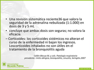 Una revisión sistemática reciente36 que valora la seguridad de la adrenalina nebulizada (1:1.000) en dosis de 3 y 5 mL concluye que ambas dosis son seguras; no valora la eficacia. –  Corticoides: los corticoides sistémicos no alteran el curso de la enfermedad ni bajan los ingresos. Loscorticoides inhalados no son útiles en el tratamiento de la bronquiolitis aguda Callén Blecua M, y cols. Patología respiratoria  prevalente: rinitis alérgica, bronquiolitis, sinusitis, laringitis.2007 