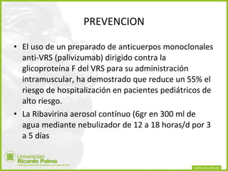PREVENCION El uso de un preparado de anticuerpos monoclonales anti-VRS (palivizumab) dirigido contra la glicoproteína F del VRS para su administración intramuscular, ha demostrado que reduce un 55% el riesgo de hospitalización en pacientes pediátricos de alto riesgo.  La Ribavirina aerosol contínuo (6gr en 300 ml de agua mediante nebulizador de 12 a 18 horas/d por 3 a 5 días 