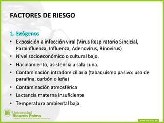 FACTORES DE RIESGO 1. Exógenos Exposición a infección viral (Virus Respiratorio Sincicial, Parainfluenza, Influenza, Adenovirus, Rinovirus) Nivel socioeconómico o cultural bajo. Hacinamiento, asistencia a sala cuna. Contaminación intradomiciliaria (tabaquismo pasivo: uso de parafina, carbón o leña) Contaminación atmosférica Lactancia materna insuficiente Temperatura ambiental baja. 