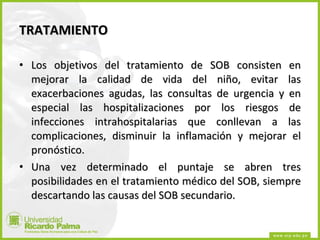 TRATAMIENTO Los objetivos del tratamiento de SOB consisten en mejorar la calidad de vida del niño, evitar las exacerbaciones agudas, las consultas de urgencia y en especial las hospitalizaciones por los riesgos de infecciones intrahospitalarias que conllevan a las complicaciones, disminuir la inflamación y mejorar el pronóstico. Una vez determinado el puntaje se abren tres posibilidades en el tratamiento médico del SOB, siempre descartando las causas del SOB secundario. 
