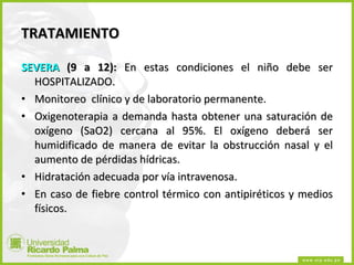 TRATAMIENTO SEVERA  (9 a 12):  En estas condiciones el niño debe ser HOSPITALIZADO. Monitoreo  clínico y de laboratorio permanente. Oxigenoterapia a demanda hasta obtener una saturación de oxígeno (SaO2) cercana al 95%. El oxígeno deberá ser humidificado de manera de evitar la obstrucción nasal y el aumento de pérdidas hídricas. Hidratación adecuada por vía intravenosa. En caso de fiebre control térmico con antipiréticos y medios físicos. 