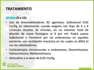 TRATAMIENTO SEVERA  (9 a 12): Uso de broncodilatadores B2 agonistas: Salbutamol 0.03 mL/Kg en nebulización usando oxígeno con flujo de 6 a 8 L/minuto durante 10 minutos, en un volumen total de dilución de suero fisiológico al 9 por mil. Podrá usarse Salbutamol o Fenoterol por vía endovenosa en aquellos pacientes con ventilación mecánica en los cuales es difícil el uso de nebulizadores. Corticoterapia intramuscular o endovenosa; Dexametasona, Hidrocortisona, Metilprednisona. Adrenalina a la dosis de 0.05 mL/Kg. 