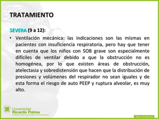 TRATAMIENTO SEVERA  (9 a 12): Ventilación mecánica: las indicaciones son las mismas en pacientes con insuficiencia respiratoria, pero hay que tener en cuenta que los niños con SOB grave son especialmente difíciles de ventilar debido a que la obstrucción no es homogénea, por lo que existen áreas de obstrucción, atelectasia y sobredistensión que hacen que la distribución de presiones y volúmenes del respirador no sean iguales y de esta forma el riesgo de auto PEEP y ruptura alveolar, es muy alto.  