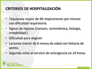 CRITERIOS DE HOSPITALIZACIÓN Taquipnea mayor de 60 respiraciones por minuto con dificultad respiratoria. Signos de hipoxia (cianosis, somnolenica, letargia, irritabilidad.) Dificultad para deglutir Lactante menor de 6 meses de edad con historia de apnea. Segunda visita al servicio de emergencia en 24 horas. 