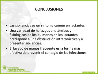 CONCLUSIONES Las sibilancias es un síntoma común en lactantes Una variedad de hallazgos anatómicos y fisiológicos de los pulmones en los lactantes predispone a una obstrucción intratoráccica y a presentar sibilancias. El lavado de manos frecuente es la forma más efectiva de prevenir el contagio de las infecciones 
