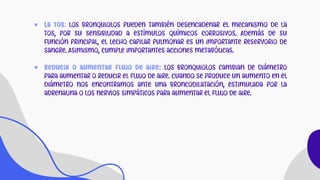 ♥ La tos: Los bronquiolos pueden también desencadenar el mecanismo de la
tos, por su sensibilidad a estímulos químicos corrosivos. Además de su
función principal, el lecho capilar pulmonar es un importante reservorio de
sangre. Asimismo, cumple importantes acciones metabólicas.
♥ Reducir o aumentar flujo de aire: Los bronquiolos cambian de diámetro
para aumentar o reducir el flujo de aire. Cuando se produce un aumento en el
diámetro nos encontramos ante una broncodilatación, estimulada por la
adrenalina o los nervios simpáticos para aumentar el flujo de aire.
 