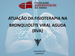 BRONQUIOLÍTE VIRAL AGUDA
(BVA)
ATUAÇÃO DA FISIOTERAPIA NA
CACHOEIRA-BA
13/09/2016
 