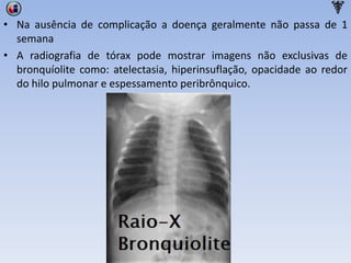 • Na ausência de complicação a doença geralmente não passa de 1
semana
• A radiografia de tórax pode mostrar imagens não exclusivas de
bronquíolite como: atelectasia, hiperinsuflação, opacidade ao redor
do hilo pulmonar e espessamento peribrônquico.
 