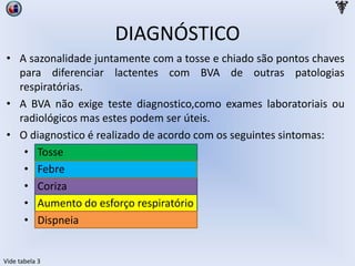 DIAGNÓSTICO
• A sazonalidade juntamente com a tosse e chiado são pontos chaves
para diferenciar lactentes com BVA de outras patologias
respiratórias.
• A BVA não exige teste diagnostico,como exames laboratoriais ou
radiológicos mas estes podem ser úteis.
• O diagnostico é realizado de acordo com os seguintes sintomas:
• Tosse
• Febre
• Coriza
• Aumento do esforço respiratório
• Dispneia
Vide tabela 3
 