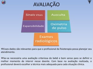 AVALIAÇÃO
Esses dados são relevantes para que o profissional da fisioterapia possa planejar seu
atendimento.
faz-se necessária uma avaliação criteriosa do bebê e bom senso para se definir o
melhor momento de intervir nesse doente. Com base na avaliação realizada, o
profissional deverá escolher a técnica mais adequada para cada situação clínica.
 