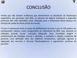 CONCLUSÃO
•Ainda que não existam evidências que demonstrem os benefícios da fisioterapia
respiratória nos pacientes com BVA, as técnicas de higiene brônquica e expansão
pulmonar têm sido solicitadas como indicação para o tratamento dessa doença em
serviços de saúde de várias partes do mundo.
•O que é consensual entre os pares de profissionais da área é que as TFR podem ser
componentes valiosos como coadjuvantes ao tratamento da BVA, mas somente se
utilizadas quando houver indicação adequada. Bons resultados exigem o
conhecimento da fisiologia normal e alterada, a avaliação e seleção cuidadosa do
paciente, uma definição clara dos objetivos terapêuticos, aplicação rigorosa e
adequada dos recursos e técnicas fisioterapêuticas e seguimento contínuo do
paciente.
 
