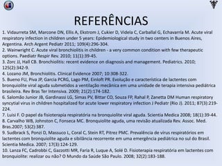 REFERÊNCIAS
1. Vidaurreta SM, Marcone DN, Ellis A, Ekstrom J, Cukier D, Videla C, Carballal G, Echavarría M. Acute viral
respiratory infection in children under 5 years: Epidemiological study in two centers in Buenos Aires,
Argentina. Arch Argent Pediatr 2011; 109(4):296-304.
2. Wainwright C. Acute viral bronchiolitis in children - a very common condition with few therapeutic
options. Paediatr Respir Rev. 2010; 11(1):39-45.
3. Zorc JJ, Hall CB. Bronchiolitis: recent evidence on diagnosis and management. Pediatrics. 2010;
125(2):342-9.
4. Lozano JM, Bronchiolitis. Clinical Evidence 2007; 10:308-322.
5. Bueno FU, Piva JP, Garcia PCRG, Lago PM, Einloft PR. Evolução e característica de lactentes com
bronquiolite viral aguda submetidos a ventilação mecânica em uma unidade de terapia intensiva pediátrica
brasileira. Rev Bras Ter Intensiva. 2009; 21(2):174-182.
6. Salomão Junior JB, Gardinassi LG, Simas PV, Bittar CO, Souza FP, Rahal P, Zanetta DM Human respiratory
syncytial virus in children hospitalized for acute lower respiratory infection J Pediatr (Rio J). 2011; 87(3):219-
224.
7. Luisi F. O papel da fisioterapia respiratória na bronquiolite viral aguda. Scientia Medica 2008; 18(1):39-44.
8. Carvalho WB, Johnston C, Fonseca MC. Bronquiolite aguda, uma revisão atualizada Rev. Assoc. Med.
Bras.2007; 53(2):387.
9. Sudbrack S, Ponzi D, Massuco L, Coral C, Stein RT, Pitrez PMC. Prevalência de vírus respiratórios em
lactentes com bronquiolite aguda e sibilância recorrente em uma emergência pediátrica no sul do Brasil.
Scientia Medica. 2007; 17(3):124-129.
10. Lanza FC, Cadrobbi C, Gazzotti MR, Faria R, Luque A, Solé D. Fisioterapia respiratória em lactentes com
bronquiolite: realizar ou não? O Mundo da Saúde São Paulo. 2008; 32(2):183-188.
 