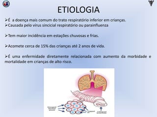 ETIOLOGIA
É a doença mais comum do trato respiratório inferior em crianças.
Causada pelo vírus sincicial respiratório ou parainfluenza
Tem maior incidência em estações chuvosas e frias.
Acomete cerca de 15% das crianças até 2 anos de vida.
É uma enfermidade diretamente relacionada com aumento da morbidade e
mortalidade em crianças de alto risco.
 