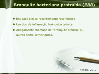Bronquite bacteriana protraída (PBB)
 Entidade clínica recentemente reconhecida
 Um tipo de inflamação brônquica crônica
 Antigamente chamada de “bronquite crônica” ou
outros nome semelhantes.
Kendig, 2012
 