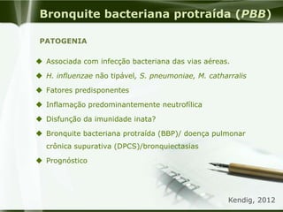  Associada com infecção bacteriana das vias aéreas.
 H. influenzae não tipável, S. pneumoniae, M. catharralis
 Fatores predisponentes
 Inflamação predominantemente neutrofílica
 Disfunção da imunidade inata?
 Bronquite bacteriana protraída (BBP)/ doença pulmonar
crônica supurativa (DPCS)/bronquiectasias
 Prognóstico
Bronquite bacteriana protraída (PBB)
PATOGENIA
Kendig, 2012
 