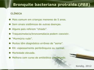 Bronquite bacteriana protraída (PBB)
 Mais comum em crianças menores de 5 anos.
 Sem sinais sistêmicos de outras doenças.
 Alguns pais referem “chiado”.
 Traqueomalacia/broncomalacia podem coexistir.
 “Murmúrio rude”.
 Muitos têm diagnóstico errôneo de “asma”.
 RX: espessamento peribrônquico ou normal.
 Morbidade elevada.
 Melhora com curso de antibiótico prolongado.
Kendig, 2012
CLÍNICA
 