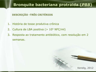 Bronquite bacteriana protraída (PBB)
1. História de tosse produtiva crônica
2. Cultura de LBA positiva (> 105 NFC/ml)
3. Resposta ao tratamento antibiótico, com resolução em 2
semanas.
DESCRIÇÃO -TRÊS CRITÉRIOS
Kendig, 2012
 