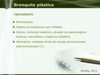 Bronquite plástica
 Broncoscopia
 Relatos de tratamento com rhDNAse
 Outros: corticóide inalatório, ativador de plasminogênio
tecidual, macrolídeos e heparina inalatória.
 Alternativa: instilação direta de solução de bicarbonato
pela broncoscopia (?).
TRATAMENTO
Kendig, 2012
 
