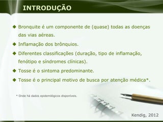 INTRODUÇÃO
 Bronquite é um componente de (quase) todas as doenças
das vias aéreas.
 Inflamação dos brônquios.
 Diferentes classificações (duração, tipo de inflamação,
fenótipo e síndromes clínicas).
 Tosse é o sintoma predominante.
 Tosse é o principal motivo de busca por atenção médica*.
* Onde há dados epidemilógicos disponíveis.
Kendig, 2012
 