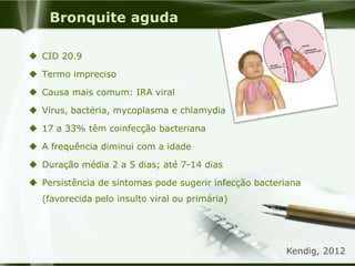 Bronquite aguda
 CID 20.9
 Termo impreciso
 Causa mais comum: IRA viral
 Vírus, bactéria, mycoplasma e chlamydia
 17 a 33% têm coinfecção bacteriana
 A frequência diminui com a idade
 Duração média 2 a 5 dias; até 7-14 dias
 Persistência de sintomas pode sugerir infecção bacteriana
(favorecida pelo insulto viral ou primária)
Kendig, 2012
 