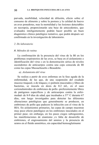 30 LA BRONQUITIS INFECCIOSA DE LAS AVES
parvada, morbilidad, velocidad de difusión, efecto sobre el
consumo de alimento y sobre la postura y la calidad de huevo
en aves ponedoras, mas la mortalidad y las lesiones detectables
en necropsia, proporcionarán una base de antecedentes, que
evaluados inteligentemente podrán hacer posible un buen
diagnóstico clínico patológico tentativo, que podrá después ser
confirmado en la investigación de laboratorio.
2. De laboratorio
A. Métodos de rutina
La confirmación de la presencia del virus de la BI en los
problemas respiratorios de las aves, se basa en el aislamiento e
identificación del virus 0 en la demostración sérica de niveles
ascendentes de anticuerpos contra una cepa conocida de BI
como las cepas Massachusetts 0 Beaudette.
a). Aislamiento del virus
Se realiza a partir de aves enfermas en la fase aguda de la
enfermedad, de las que, de una suspensión del exudado
mucoso traqueal, 0 de tráquea y/o pulmón macerados y libres de
bacterias, se inocula en dosis de 0.2 mI., en el saco
corionalantoideo de embriones de pollo -preferentemente libres
de patógenos específicos y de anticuerpos contra la enfer-
medad- de 8-9 días de edad, que incubados a 37° C durante 67
días, son luego investigados para detectar las diferentes
alteraciones patológicas que generalmente se producen, en
embriones de pollo que padecen la infección con el virus de la
BIA. En aislamientos primarios, las cepas de campo muestran
muy poco efecto patológico en los embriones inoculados en el
primer pase; sin embargo, en los pases ciegos subsiguientes,
las manifestaciones de enanismo y/o falta de desarrollo de
embriones, el engrosamiento del amnios y la presencia de
uratos en el fluído amniótico, sin capacidad hemoaglutinante
 