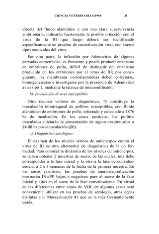 CIENCIA VETERINARIA 6-1994 31
directa del fluído alantoideo y con una clara supervivencia
embrionaria, indicarán fuertemente la posible infección con el
virus de la BI que luego deberá ser identificado
específicamente en pruebas de neutralización viral, con sueros
tipos conocidos del virus.
Por otra parte, la infección por Adenovirus de algunas
parvadas comerciales, es frecuente y puede producir enanismo
en embriones de pollo, difícil de distinguir del enanismo
producido en los embriones por el virus de BI; por consi-
guiente, las membranas corioalantoideas deben colectarse,
homogeneizarse e investigarse por la presencia de Adenovirus
aviar tipo 1, mediante la técnica de inmunodifusión.
b). Inoculación de aves susceptibles
Otro recurso valioso de diagnóstico, 10 constituye la
inoculación intratraqueal de pollitos susceptibles, con fluído
alantoideo de embriones de pollo, infectado y colectado a 4876
hs de incubación. En los casos positivos, los pollitos
inoculados iniciarán la presentación de signos respiratorios a
24-36 hs post-inoculación (20).
c). Diagnóstico serológico
El examen de los niveles séricos de anticuerpos contra el
virus de BI es otra alternativa de diagnóstico de la en fer-
medad. Para conocer la dinámica de los niveles de anticuerpos,
se deben obtener 2 muestras de suero, de las cuales, una debe
corresponder a la fase inicial y la otra a la fase de convales-
cencia, a 2 0 3 semanas de la fecha de la primera muestra. En
los casos positivos, las pruebas de suero-neutralización
mostrarán IN50EP bajos 0 negativos para el suero de la fase
inicial y altos en el suero de la fase convalesciente. En virtud
de las diferencias entre cepas de VBI, en algunos casos será
conveniente utilizar en las pruebas de serología, otras cepas
distintas a la Massachusetts 41 que es la más frecuentemente
usada.
 