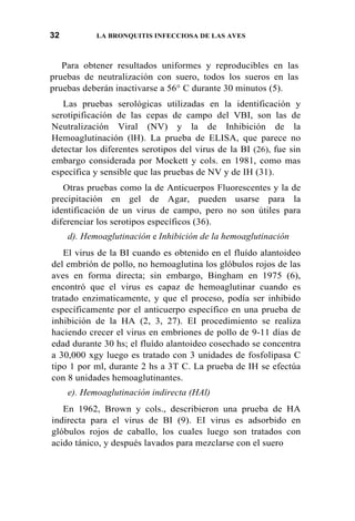 32 LA BRONQUITIS INFECCIOSA DE LAS AVES
Para obtener resultados uniformes y reproducibles en las
pruebas de neutralización con suero, todos los sueros en las
pruebas deberán inactivarse a 56° C durante 30 minutos (5).
Las pruebas serológicas utilizadas en la identificación y
serotipificación de las cepas de campo del VBI, son las de
Neutralización Viral (NV) y la de Inhibición de la
Hemoaglutinación (lH). La prueba de ELISA, que parece no
detectar los diferentes serotipos del virus de la BI (26), fue sin
embargo considerada por Mockett y cols. en 1981, como mas
específica y sensible que las pruebas de NV y de IH (31).
Otras pruebas como la de Anticuerpos Fluorescentes y la de
precipitación en gel de Agar, pueden usarse para la
identificación de un virus de campo, pero no son útiles para
diferenciar los serotipos específicos (36).
d). Hemoaglutinación e Inhibición de la hemoaglutinación
El virus de la BI cuando es obtenido en el fluído alantoideo
del embrión de pollo, no hemoaglutina los glóbulos rojos de las
aves en forma directa; sin embargo, Bingham en 1975 (6),
encontró que el virus es capaz de hemoaglutinar cuando es
tratado enzimaticamente, y que el proceso, podía ser inhibido
específicamente por el anticuerpo específico en una prueba de
inhibición de la HA (2, 3, 27). EI procedimiento se realiza
haciendo crecer el virus en embriones de pollo de 9-11 días de
edad durante 30 hs; el fluído alantoideo cosechado se concentra
a 30,000 xgy luego es tratado con 3 unidades de fosfolipasa C
tipo 1 por ml, durante 2 hs a 3T C. La prueba de IH se efectúa
con 8 unidades hemoaglutinantes.
e). Hemoaglutinación indirecta (HAl)
En 1962, Brown y cols., describieron una prueba de HA
indirecta para el virus de BI (9). EI virus es adsorbido en
glóbulos rojos de caballo, los cuales luego son tratados con
acido tánico, y después lavados para mezclarse con el suero
 