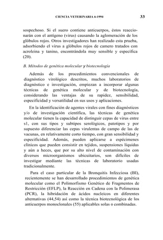 33CIENCIA VETERINARIA 6-1994
sospechoso. Si el suero contiene anticuerpos, éstos reaccio-
narán con el antígeno (virus) causando la aglomeración de los
glóbulos rojos. Otros investigadores han realizado esta prueba,
adsorbiendo el virus a glóbulos rojos de camero tratados con
acroleina y tanino, encontrándola muy sensible y específica
(20).
B. Métodos de genética molecular y biotecnología
Además de los procedimientos convencionales de
diagnóstico virológico descritos, muchos laboratorios de
diagnóstico e investigación, empiezan a incorporar algunas
técnicas de genética molecular y de biotecnología,
considerando las ventajas de su rapidez, sensibilidad,
especificidad y versatilidad en sus usos y aplicaciones.
En la identificación de agentes virales con fines diagnósticos
y/o de investigación científica, las técnicas de genética
molecular tienen la capacidad de distinguir cepas de virus entre
s1, con sus tipos y subtipos serológicos, patotipos y por
supuesto diferenciar las cepas virulentas de campo de las de
vacunas, en relativamente corto tiempo, con gran sensibilidad y
especificidad. Además, pueden aplicarse a espécimenes
clínicos que pueden consistir en tejidos, suspensiones líquidas
y aún a heces, que por su alto nivel de contaminación con
diversos microorganismos ubicuitarios, son difíciles de
investigar mediante las técnicas de laboratorio usadas
tradicionalmente.
Para el caso particular de la Bronquitis Infecciosa (BI),
recientemente se han desarrollado procedimientos de genética
molecular como el Polimorfismo Genético de Fragmentos de
Restricción (EFLP), la Reacción en Cadena con la Polimerasa
(PCR), la hibridación de ácidos nucleicos en diferentes
alternativas (44,54) así como la técnica biotecnológica de los
anticuerpos monoclonales (55) aplicables solas 0 combinadas.
 