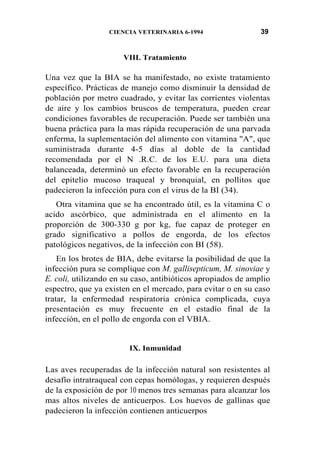 CIENCIA VETERINARIA 6-1994 39
VIII. Tratamiento
Una vez que la BIA se ha manifestado, no existe tratamiento
específico. Prácticas de manejo como disminuir la densidad de
población por metro cuadrado, y evitar las corrientes violentas
de aire y los cambios bruscos de temperatura, pueden crear
condiciones favorables de recuperación. Puede ser también una
buena práctica para la mas rápida recuperación de una parvada
enferma, la suplementación del alimento con vitamina "A", que
suministrada durante 4-5 días al doble de la cantidad
recomendada por el N .R.C. de los E.U. para una dieta
balanceada, determinó un efecto favorable en la recuperación
del epitelio mucoso traqueal y bronquial, en pollitos que
padecieron la infección pura con el virus de la BI (34).
Otra vitamina que se ha encontrado útil, es la vitamina C o
acido ascórbico, que administrada en el alimento en la
proporción de 300-330 g por kg, fue capaz de proteger en
grado significativo a pollos de engorda, de los efectos
patológicos negativos, de la infección con BI (58).
En los brotes de BIA, debe evitarse la posibilidad de que la
infección pura se complique con M. gallisepticum, M. sinoviae y
E. coli, utilizando en su caso, antibióticos apropiados de amplio
espectro, que ya existen en el mercado, para evitar 0 en su caso
tratar, la enfermedad respiratoria crónica complicada, cuya
presentación es muy frecuente en el estadío final de la
infección, en el pollo de engorda con el VBIA.
IX. Inmunidad
Las aves recuperadas de la infección natural son resistentes al
desafío intratraqueal con cepas homólogas, y requieren después
de la exposición de por 10 menos tres semanas para alcanzar los
mas altos niveles de anticuerpos. Los huevos de gallinas que
padecieron la infección contienen anticuerpos
 