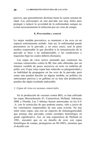 40 LA BRONQUITIS INFECCIOSA DE LAS AVES
pasivos, que generalmente declinan hasta la cuarta semana de
edad. Los anticuerpos en una parvada son muy útiles para
proteger 0 reducir la severidad de la enfermedad, aunque no
evitan necesariamente la infección por un virus de campo.
x. Prevención y control
La mejor medida preventiva, es mantener a las aves en un
espacio estrictamente aislado. Aún así, la enfermedad puede
presentarse en la parvada, y en estos casos, será la parte
medica responsable la que decidirá si la inmunización de la
parvada se hace 0 no indispensable, y las condiciones y
requisitos bajo los cuales deberá efectuarse.
Las cepas de virus activo atenuado que contienen las
vacunas comerciales contra la BI, han sido obtenidas por un
número variable de pases sucesivos en serie en embrión de
pollo, con 10 que estas cepas han reducido su patogenicidad y
su habilidad de propagarse en las aves de la parvada; pero
como aún pueden hacerlo en alguna medida, en pollitas sin
anticuerpos pasivos y en gallinas en su mas alta producción,
pueden dar algún resultado indeseable.
1. Cepas de virus en vacunas comerciales
En la producción de vacunas contra BIA, se han utilizado
las cepas Massachusetts 41, Connecticut, Holland, Arkansas,
JMK y Florida. Las 3 últimas fueron autorizadas en los E.U
.A. con la restricción de que podrían usarse, sólo a juicio de
los veterinarios responsables de una zona avícola. No hay
entre estas cepas, una con un espectro de inmunogenicidad,
que proteja alas parvadas contra serotipos heterólogos en
grado significativo. Así, en una experiencia de Hofstad en
1981, encontró que en un desafío de aves con cepas
homólogas de campo, protegieron un 90-100%, mientras que
el desafío con
 