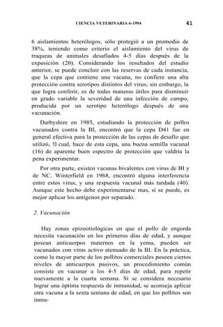 41CIENCIA VETERINARIA 6-1994
6 aislamientos heterólogos, sólo protegió a un promedio de
38%, teniendo como criterio el aislamiento del virus de
traqueas de animales desafiados 4-5 días después de la
exposición (20). Considerando los resultados del estudio
anterior, se puede concluir con las reservas de cada instancia,
que la cepa que contiene una vacuna, no confiere una alta
protección contra serotipos distintos del virus; sin embargo, la
que logra conferir, es de todas maneras útiles para disminuir
en grado variable la severidad de una infección de campo,
producida por un serotipo heterólogo después de una
vacunación.
Darbyshire en 1985, estudiando la protección de pollos
vacunados contra la BI, encontró que la cepa D41 fue en
general efectiva para la protección de las cepas de desafío que
utilizó, 10 cual, hace de esta cepa, una buena semilla vacunal
(16) de aparente buen espectro de protección que valdría la
pena experimentar.
Por otra parte, existen vacunas bivalentes con virus de BI y
de NC. Winterfield en 1968, encontró alguna interferencia
entre estos virus, y una respuesta vacunal más tardada (40).
Aunque este hecho debe experimentarse mas, si se puede, es
mejor aplicar los antígenos por separado.
2. Vacunación
Hay zonas epizootiológicas en que el pollo de engorda
necesita vacunación en los primeros días de edad, y aunque
posean anticuerpos maternos en la yema, pueden ser
vacunados con virus activo atenuado de la BI. En la práctica,
como la mayor parte de los pollitos comerciales poseen ciertos
niveles de anticuerpos pasivos, un procedimiento común
consiste en vacunar a los 4-5 días de edad, para repetir
nuevamente a la cuarta semana. Si se considera necesario
lograr una óptima respuesta de inmunidad, se aconseja aplicar
otra vacuna a la sexta semana de edad, en que los pollitos son
inmu-
 