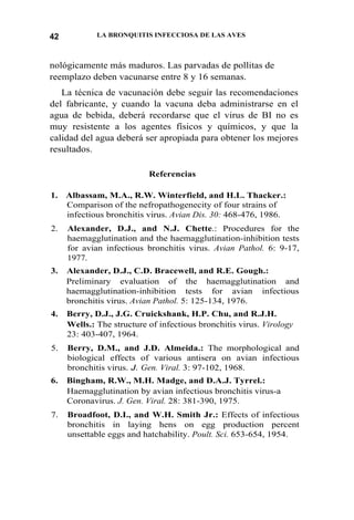 LA BRONQUITIS INFECCIOSA DE LAS AVES42
nológicamente más maduros. Las parvadas de pollitas de
reemplazo deben vacunarse entre 8 y 16 semanas.
La técnica de vacunación debe seguir las recomendaciones
del fabricante, y cuando la vacuna deba administrarse en el
agua de bebida, deberá recordarse que el virus de BI no es
muy resistente a los agentes físicos y químicos, y que la
calidad del agua deberá ser apropiada para obtener los mejores
resultados.
Referencias
1. Albassam, M.A., R.W. Winterfield, and H.L. Thacker.:
Comparison of the nefropathogenecity of four strains of
infectious bronchitis virus. Avian Dis. 30: 468-476, 1986.
2. Alexander, D.J., and N.J. Chette.: Procedures for the
haemagglutination and the haemagglutination-inhibition tests
for avian infectious bronchitis virus. Avian Pathol. 6: 9-17,
1977.
3. Alexander, D.J., C.D. Bracewell, and R.E. Gough.:
Preliminary evaluation of the haemagglutination and
haemagglutination-inhibition tests for avian infectious
bronchitis virus. Avian Pathol. 5: 125-134, 1976.
4. Berry, D.J., J.G. Cruickshank, H.P. Chu, and R.J.H.
Wells.: The structure of infectious bronchitis virus. Virology
23: 403-407, 1964.
5. Berry, D.M., and J.D. Almeida.: The morphological and
biological effects of various antisera on avian infectious
bronchitis virus. J. Gen. Viral. 3: 97-102, 1968.
6. Bingham, R.W., M.H. Madge, and D.A.J. Tyrrel.:
Haemagglutination by avian infectious bronchitis virus-a
Coronavirus. J. Gen. Viral. 28: 381-390, 1975.
7. Broadfoot, D.I., and W.H. Smith Jr.: Effects of infectious
bronchitis in laying hens on egg production percent
unsettable eggs and hatchability. Poult. Sci. 653-654, 1954.
 