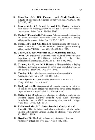 43CIENCIA VETERINARIA 6-1994
8. Broadfoot, D.L, B.S. Pomeroy, and W.M. Smith Jr.:
Effects of infectious bronchitis in baby chicks. Poult Sci. 35:
757-762, 1956.
9. Brown, W.E., S.C. Schmittle, and J.W., Foster.: A tannic
acid modified haemagglutination test for infectious bronchitis
of chickens. Avian Dis. 6: 99-106, 1962.
10. Coria, M.F., and J.K. Peterson.: Adaptation and propagation
of avian infectious bronchitis virus in embryonic turkey
kidney cell cultures. Avian Dis. 15: 22-27, 1971.
11. Coria, M.F., and A.E. Ritchie.: Serial passage of3 strains of
avian infectious bronchitis virus in African green monkey
kidney cells (VERO). Avian Dis. 17: 697-704,1973.
12. Cowen, B.S., R.F. Wideman Jr., M.O. Braune and R.L.
Owen.: An infectious bronchitis virus isolated from chickens
experiencing a Urolithiasis outbreak. 1. In vitro
characterization studies. Avian Dis. 31: 878-883, 1987.
13. Crinion, R.A.P., and M.S. Hofstad.: Abnormalities in laying
chickens following exposure to infectious bronchitis virus at
one day old. Avian Dis. 15: 32-48, 1971.
14. Cuming, R.B.: Infectious avian nephrosis (uraemia) in
Australia. Aust. Vet. J. 39: 147-147, 1963.
15. Cunningham, C.H.: Infectious bronchitis. Adv. Vet. Sci.
Camp. Med. 14: 105-148, 1970.
16. Darbyshire, J.H.: Assessment of cross-immunity in chickens
to strains of avian infectious bronchitis virus using tracheal
organ cultures. Auian Pathol. 9: 179-184, 1980.
17. Dutta, S.K.: Morphological changes of chicken tracheas and
tracheal organ cultures infected with avian infectious
bronchitis virus studied in scanning electron microscope.
Avian Dis. 19: 429-436, 1975.
18. EI-Houadfi Md., R.C. Jones, Jane K.A.Cook; and A.G.
Ambali.: The isolation and characterization of six avian
infectious bronchitis viruses isolated in Moroco. Avian Pathol.
15: 93-105, 1986.
19. Garside, J.S.: The histopathological diagnosis of avian
respiratory infections. Vet. Rec. 77: 354-366, 1965.
 