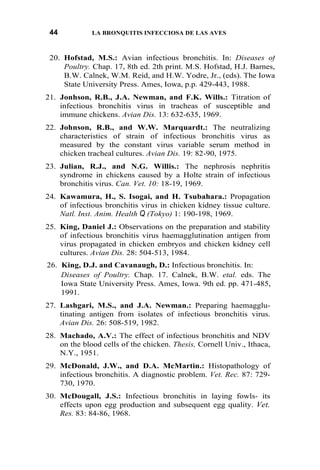 44 LA BRONQUITIS INFECCIOSA DE LAS AVES
20. Hofstad, M.S.: Avian infectious bronchitis. In: Diseases of
Poultry. Chap. 17, 8th ed. 2th print. M.S. Hofstad, H.J. Barnes,
B.W. Calnek, W.M. Reid, and H.W. Yodre, Jr., (eds). The Iowa
State University Press. Ames, Iowa, p.p. 429-443, 1988.
21. Jonhson, R.B., J.A. Newman, and F.K. Wills.: Titration of
infectious bronchitis virus in tracheas of susceptible and
immune chickens. Avian Dis. 13: 632-635, 1969.
22. Johnson, R.B., and W.W. Marquardt.: The neutralizing
characteristics of strain of infectious bronchitis virus as
measured by the constant virus variable serum method in
chicken tracheal cultures. Avian Dis. 19: 82-90, 1975.
23. Julian, R.J., and N.G. Willis.: The nephrosis nephritis
syndrome in chickens caused by a Holte strain of infectious
bronchitis virus. Can. Vet. 10: 18-19, 1969.
24. Kawamura, H., S. Isogai, and H. Tsubahara.: Propagation
of infectious bronchitis virus in chicken kidney tissue culture.
Natl. Inst. Anim. Health Q (Tokyo) 1: 190-198, 1969.
25. King, Daniel J.: Observations on the preparation and stability
of infectious bronchitis virus haemagglutination antigen from
virus propagated in chicken embryos and chicken kidney cell
cultures. Avian Dis. 28: 504-513, 1984.
26. King, D.J. and Cavanaugh, D.: Infectious bronchitis. In:
Diseases of Poultry. Chap. 17. Calnek, B.W. etal. eds. The
Iowa State University Press. Ames, Iowa. 9th ed. pp. 471-485,
1991.
27. Lashgari, M.S., and J.A. Newman.: Preparing haemagglu-
tinating antigen from isolates of infectious bronchitis virus.
Avian Dis. 26: 508-519, 1982.
28. Machado, A.V.: The effect of infectious bronchitis and NDV
on the blood cells of the chicken. Thesis, Cornell Univ., Ithaca,
N.Y., 1951.
29. McDonald, J.W., and D.A. McMartin.: Histopathology of
infectious bronchitis. A diagnostic problem. Vet. Rec. 87: 729-
730, 1970.
30. McDougall, J.S.: Infectious bronchitis in laying fowls- its
effects upon egg production and subsequent egg quality. Vet.
Res. 83: 84-86, 1968.
 
