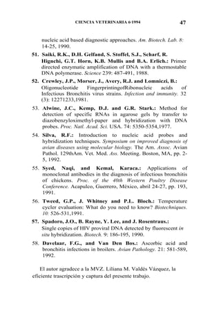 47CIENCIA VETERINARIA 6·1994
nucleic acid based diagnostic approaches. Am. Biotech. Lab. 8:
14-25, 1990.
51. Saiki, R.K., D.H. Gelfand, S. Stoffel, S.J., Scharf, R.
Hignchi, G.T. Horn, K.B. Mullis and B.A. Erlich.: Primer
directed enzymatic amplification of DNA with a thermostable
DNA polymerase. Science 239: 487-491, 1988.
52. Crewley, J.P., Morser, J., Avery, R.J. and Lomniczi, B.:
Oligonucleotide FingerprintingofRibonucleic acids of
Infectious Bronchitis virus strains. Infection and immunity. 32
(3): 12271233,1981.
53. Alwine, J.C., Kemp, D.J. and G.R. Stark.: Method for
detection of specific RNAs in agarose gels by transfer to
diazobenzyloximethyl-paper and hybridization with DNA
probes. Proc. Natl. Acad. Sci. USA. 74: 5350-5354,1977.
54. Silva, R.F.: Introduction to nucleic acid probes and
hybridization techniques. Symposium on improved diagnosis of
avian diseases using molecular biology. The Am. Assoc. Avian
Pathol. 129thAm. Vet. Med. Ass. Meeting. Boston, MA, pp. 2-
5, 1992.
55. Syed, Naqi, and Kemal, Karaca.: Applications of
monoclonal antibodies in the diagnosis of infectious bronchitis
of chickens. Proc. of the 40th Western Poultry Disease
Conference. Acapulco, Guerrero, México, abril 24-27, pp. 193,
1991.
56. Tweed, G.P., J. Whitney and P.L. Bloch.: Temperature
cycler evaluation: What do you need to know? Biotechniques.
10: 526-531,1991.
57. Spadoro, J.O., B. Rayne, Y. Lee, and J. Rosentraus.:
Single copies of HIV proviral DNA detected by fluorescent in
situ hybridization. Biotech. 9: 186-195, 1990.
58. Davelaar, F.G., and Van Den Bos.: Ascorbic acid and
bronchitis infections in broilers. Avian Pathology. 21: 581-589,
1992.
El autor agradece a la MVZ. Liliana M. Valdés Vázquez, la
eficiente trascripción y captura del presente trabajo.
 